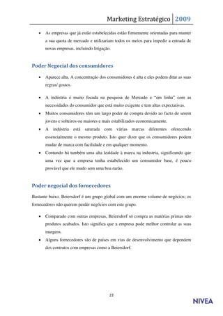 Marketing Estratégico 2009
      As empresas que já estão estabelecidas estão firmemente orientadas para manter
       a sua quota de mercado e utilizariam todos os meios para impedir a entrada de
       novas empresas, incluindo litigação.


Poder Negocial dos consumidores

      Aparece alta. A concentração dos consumidores é alta e eles podem ditar as suas
       regras/ gostos.

      A indústria é muito focada na pesquisa de Mercado e “em linha” com as
       necessidades do consumidor que está muito exigente e tem altas expectativas.
      Muitos consumidores têm um largo poder de compra devido ao facto de serem
       jovens e solteiros ou maiores e mais estabilizados economicamente.
      A indústria       está saturada com     várias   marcas   diferentes oferecendo
       essencialmente o mesmo produto. Isto quer dizer que os consumidores podem
       mudar de marca com facilidade e em qualquer momento.
      Contundo há também uma alta lealdade à marca na industria, significando que
       uma vez que a empresa tenha estabelecido um consumidor base, é pouco
       provável que ele mudo sem uma boa razão.


Poder negocial dos fornecedores

Bastante baixo. Beiersdorf é um grupo global com um enorme volume de negócios; os
fornecedores não querem perder negócios com este grupo.

      Comparado com outras empresas, Beiersdorf só compra as matérias primas não
       produtos acabados. Isto significa que a empresa pode melhor controlar as suas
       margens.
      Alguns fornecedores são de países em vias de desenvolvimento que dependem
       dos contratos com empresas como a Beiersdorf.




                                          22
 