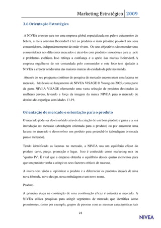 Marketing Estratégico 2009

3.6 Orientação Estratégica

A NIVEA cresceu para ser uma empresa global especializada em pele e tratamentos de
beleza, a meta continua Beiersdorf é ter os produtos o mais próximo possível dos seus
consumidores, independentemente de onde vivem. Os seus objectivos são entender seus
consumidores nos diferentes mercados e atrai-los com produtos inovadores para a pele
e problemas estéticos. Isso reforça a confiança e o apelo das marcas Beiersdorf. A
empresa orgulha-se de ser comandada pelo consumidor e este foco tem ajudado a
NIVEA a crescer sendo uma das maiores marcas do cuidado da pele no mundo.

Através do seu programa contínuo de pesquisa de mercado encontraram uma lacuna no
mercado. Isto levou ao lançamento de NIVEA VISAGE ® Young em 2005, como parte
da gama NIVEA VISAGE oferecendo uma vasta selecção de produtos destinados às
mulheres jovens, levando a força da imagem da marca NIVEA para o mercado de
destino das raparigas com idades 13-19.


Orientação de mercado e orientação para o produto

O mercado pode ser desenvolvido através da criação de um bom produto / gama e a sua
introdução no mercado (abordagem orientada para o produto) ou por encontrar uma
lacuna no mercado e desenvolver um produto para preenchê-lo (abordagem orientada
para o mercado).

Tendo identificado as lacunas no mercado, a NIVEA usa um equilíbrio eficaz do
produto certo, preço, promoção e lugar. Isso é conhecido como marketing mix ou
"quatro Ps". É vital que a empresa obtenha o equilíbrio desses quatro elementos para
que um produto venha a atingir os seus factores críticos de sucesso.

A marca tem vindo a optimizar o produto e a diferenciar os produtos através de uma
nova fórmula, novo design, nova embalagem e um novo nome.

Produto

A primeira etapa na construção de uma combinação eficaz é entender o mercado. A
NIVEA utiliza pesquisas para atingir segmentos de mercado que identifica como
promissores, como por exemplo, grupos de pessoas com as mesmas características tais

                                           23
 