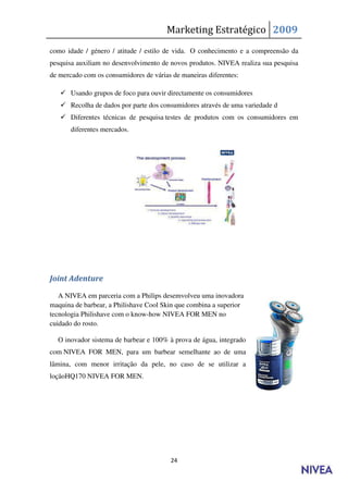 Marketing Estratégico 2009
como idade / género / atitude / estilo de vida. O conhecimento e a compreensão da
pesquisa auxiliam no desenvolvimento de novos produtos. NIVEA realiza sua pesquisa
de mercado com os consumidores de várias de maneiras diferentes:

    Usando grupos de foco para ouvir directamente os consumidores
    Recolha de dados por parte dos consumidores através de uma variedade d
    Diferentes técnicas de pesquisa testes de produtos com os consumidores em
       diferentes mercados.




Joint Adenture

   A NIVEA em parceria com a Philips desemvolveu uma inovadora
maquina de barbear, a Philishave Cool Skin que combina a superior
tecnologia Philishave com o know-how NIVEA FOR MEN no
cuidado do rosto.

  O inovador sistema de barbear e 100% à prova de água, integrado
com NIVEA FOR MEN, para um barbear semelhante ao de uma
lâmina, com menor irritação da pele, no caso de se utilizar a
loçãoHQ170 NIVEA FOR MEN.




                                         24
 