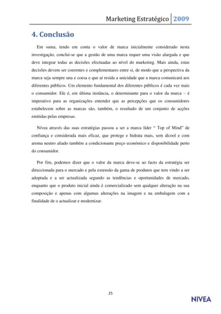 Marketing Estratégico 2009

4. Conclusão
  Em suma, tendo em conta o valor de marca inicialmente considerado nesta
investigação, conclui-se que a gestão de uma marca requer uma visão alargada e que
deve integrar todas as decisões efectuadas ao nível do marketing. Mais ainda, estas
decisões devem ser coerentes e complementares entre si, de modo que a perspectiva da
marca seja sempre una e coesa e que aí resida a unicidade que a marca comunicará aos
diferentes públicos. Um elemento fundamental dos diferentes públicos é cada vez mais
o consumidor. Ele é, em última instância, o determinante para o valor da marca – é
imperativo para as organizações entender que as percepções que os consumidores
estabelecem sobre as marcas são, também, o resultado de um conjunto de acções
emitidas pelas empresas.

  Nívea através das suas estratégias passou a ser a marca líder “ Top of Mind” de
confiança e considerada mais eficaz, que protege e hidrata mais, sem álcool e com
aroma neutro aliado também a condicionante preço económico e disponibilidade perto
do consumidor.

  Por fim, podemos dizer que o valor da marca deve-se ao facto da estratégia ser
direccionada para o mercado e pela extensão da gama de produtos que tem vindo a ser
adoptada e a ser actualizada segundo as tendências e oportunidades de mercado,
enquanto que o produto inicial ainda é comercializado sem qualquer alteração na sua
composição e apenas com algumas alterações na imagem e na embalagem com a
finalidade de o actualizar e modernizar.




                                           25
 