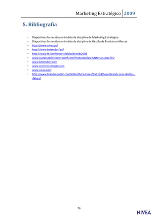 Marketing Estratégico 2009

5. Bibliografia

  •   Diapositivos fornecidos no âmbito da disciplina de Marketing Estratégico
  •   Diapositivos fornecidos no âmbito da disciplina de Gestão de Produtos e Marcas
  •   http://www.nivea.pt/
  •   http://www.beiersdorf.pt/
  •   http://www.ft.com/reports/globalbrands2008
  •   www.sustainability.beiersdorf.com/Products/Raw-Materials.aspx?l=2
  •   www.beiersdorf.com
  •   www.cosmeticsdesign.com
  •   www.nivea.com
  •   http://www.brandrepublic.com/InDepth/Features/656154/Superbrands-case-studies--
      -Nivea/




                                        26
 