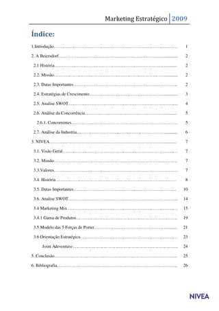 Marketing Estratégico 2009

Índice:
1.Introdução…………………………………………………………………………                        1

2. A Beiersdorf………………………………………………………………............             2

2.1 História…………………………………………………………………...........                2

2.2. Missão…………………………………………………………………............                2

2.3. Datas Importantes……………………………………………………………..                 2

2.4. Estratégias de Crescimento……………………………………………............    3

2.5. Analise SWOT………………………………………………………………...                    4

2.6. Análise da Concorrência………………………………………………...........       5

 2.6.1. Concorrentes………………………………………………………………                    5

2.7. Análise da Industria……………………………………………………...........        6

3. NIVEA……………………………………………………………………...........                   7

3.1. Visão Geral……………………………………………………………………                      7

3.2. Missão…………………………………………………………………………                         7

3.3.Valores…………………………………………………………………………                         7

3.4. História……………………………………………………………………….                       8

3.5. Datas Importantes…………………………………………………………….                 10

3.6. Analise SWOT………………………………………………………………...                   14

3.4 Marketing Mix…………………………………………………………………                     15

3.4.1 Gama de Produtos……………………………………………………………                  19

3.5 Modelo das 5 Forças de Porter…………………………………………...........   21

3.6 Orientação Estratégica…………………………………………………………               23

   Joint Adeventure……………………………………………………………………...               24

5. Conclusão………………………………………………………………………...                     25

6. Bibliografia……………………………………………………………………….                    26
 
