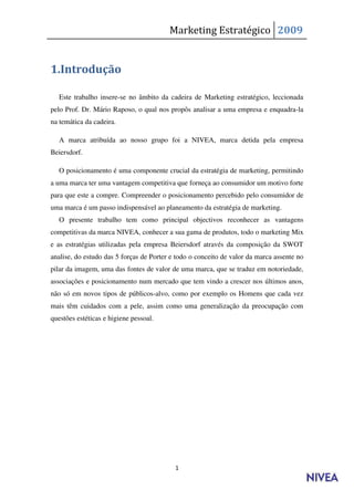 Marketing Estratégico 2009


1.Introdução

   Este trabalho insere-se no âmbito da cadeira de Marketing estratégico, leccionada
pelo Prof. Dr. Mário Raposo, o qual nos propôs analisar a uma empresa e enquadra-la
na temática da cadeira.

   A marca atribuída ao nosso grupo foi a NIVEA, marca detida pela empresa
Beiersdorf.

   O posicionamento é uma componente crucial da estratégia de marketing, permitindo
a uma marca ter uma vantagem competitiva que forneça ao consumidor um motivo forte
para que este a compre. Compreender o posicionamento percebido pelo consumidor de
uma marca é um passo indispensável ao planeamento da estratégia de marketing.
   O presente trabalho tem como principal objectivos reconhecer as vantagens
competitivas da marca NIVEA, conhecer a sua gama de produtos, todo o marketing Mix
e as estratégias utilizadas pela empresa Beiersdorf através da composição da SWOT
analise, do estudo das 5 forças de Porter e todo o conceito de valor da marca assente no
pilar da imagem, uma das fontes de valor de uma marca, que se traduz em notoriedade,
associações e posicionamento num mercado que tem vindo a crescer nos últimos anos,
não só em novos tipos de públicos-alvo, como por exemplo os Homens que cada vez
mais têm cuidados com a pele, assim como uma generalização da preocupação com
questões estéticas e higiene pessoal.




                                           1
 