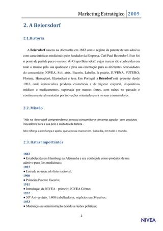 Marketing Estratégico 2009

2. A Beiersdorf

2.1.Historia

   A Beiersdorf nasceu na Alemanha em 1882 com o registo da patente de um adesivo
com características medicinais pelo fundador da Empresa, Carl Paul Beiersdorf. Este foi
o ponto de partida para o sucesso do Grupo Beiersdorf, cujas marcas são conhecidas em
todo o mundo pela sua qualidade e pela sua orientação para as diferentes necessidades
do consumidor: NIVEA, 8x4, atrix, Eucerin, Labello, la prairie, JUVENA, FUTURO,
Florena, Hansaplast, Elastoplast e tesa. Em Portugal a Beierdorf está presente desde
1963, onde comercializa produtos cosméticos e de higiene corporal, dispositivos
médicos e medicamentos, suportada por marcas fortes, com raízes no passado e
contínuamente alimentadas por inovações orientadas para os seus consumidores.


2.2. Missão

“Nós na Beiersdorf compreendemos o nosso consumidor e tentamos agradar com produtos
inovadores para a sua pele e cuidados de beleza .

Isto reforça a confiança e apelo que a nossa marca tem. Cada dia, em todo o mundo.


2.3. Datas Importantes


1882
● Estabelecida em Hamburg na Alemanha e era conhecida como produtor de um
adesivo para fins medicinais;
1893
● Entrada no mercado Internacional;
1900
● Primeira Patente Eucerin;
1911
● Introdução da NIVEA - primeiro NIVEA Crème;
1932
● 50º Aniversário, 1.400 trabalhadores, negócios em 34 países;
1933
● Mudanças na administração devido a razões políticas;

                                             2
 