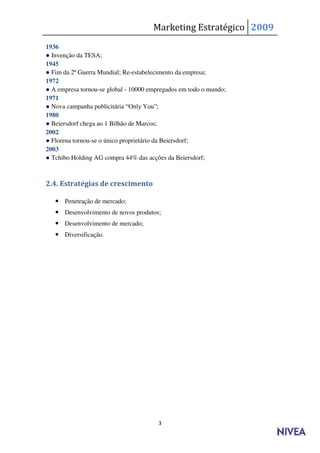 Marketing Estratégico 2009
1936
● Invenção da TESA;
1945
● Fim da 2ª Guerra Mundial; Re-estabelecimento da empresa;
1972
● A empresa tornou-se global - 10000 empregados em todo o mundo;
1971
● Nova campanha publicitária “Only You”;
1980
● Beiersdorf chega ao 1 Bilhão de Marcos;
2002
● Florena tornou-se o único proprietário da Beiersdorf;
2003
● Tchibo Holding AG compra 44% das acções da Beiersdorf;



2.4. Estratégias de crescimento

    Penetração de mercado;
    Desenvolvimento de novos produtos;
    Desenvolvimento de mercado;
    Diversificação.




                                        3
 