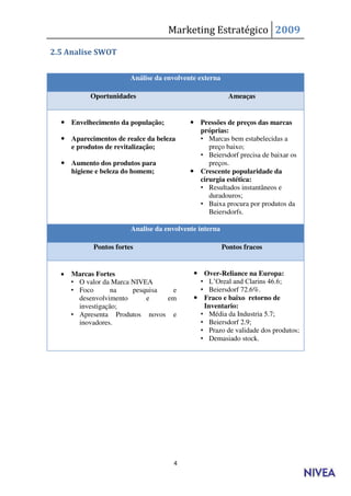 Marketing Estratégico 2009

2.5 Analise SWOT


                        Análise da envolvente externa

           Oportunidades                                  Ameaças


   Envelhecimento da população;            Pressões de preços das marcas
                                             próprias:
   Aparecimentos de realce da beleza        • Marcas bem estabelecidas a
    e produtos de revitalização;                preço baixo;
                                             • Beiersdorf precisa de baixar os
   Aumento dos produtos para                   preços.
    higiene e beleza do homem;              Crescente popularidade da
                                             cirurgia estética:
                                             • Resultados instantâneos e
                                                duradouros;
                                             • Baixa procura por produtos da
                                                Beiersdorfs.

                        Analise da envolvente interna

            Pontos fortes                               Pontos fracos


     Marcas Fortes                          Over-Reliance na Europa:
      • O valor da Marca NIVEA               • L’Oreal and Clarins 46.6;
      • Foco       na    pesquisa  e         • Beiersdorf 72.6%.
        desenvolvimento      e    em         Fraco e baixo retorno de
        investigação;                         Inventario:
      • Apresenta Produtos novos e           • Média da Industria 5.7;
        inovadores.                          • Beiersdorf 2.9;
                                             • Prazo de validade dos produtos;
                                             • Demasiado stock.




                                     4
 