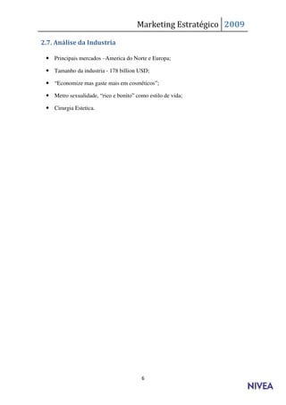 Marketing Estratégico 2009

2.7. Análise da Industria

  Principais mercados –America do Norte e Europa;

  Tamanho da industria - 178 billion USD;

  “Economize mas gaste mais em cosméticos”;

  Metro sexualidade, “rico e bonito” como estilo de vida;

  Cirurgia Estetica.




                                        6
 