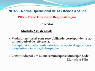 NOAS – Norma Operacional de Assistência a Saúde
        PDR – Plano Diretor de Regionalização

                       Conceitos:

          Modulo Assistencial:

   Modulo territorial com resolubilidade correspondente ao
    primeiro nível de referencia.
    Exemplo atividades ambulatoriais de apoio diagnostico e
    terapêutico e internação hospitalar

   Constituído por um ou mais municípios: Município Sede
                                           Município Pólo
 