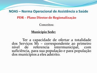 NOAS – Norma Operacional de Assistência a Saúde
    PDR – Plano Diretor de Regionalização

                  Conceitos:

             Município Sede:

        Ter a capacidade de ofertar a totalidade
 dos Serviços M1 – correspondente ao primeiro
 nível de referencia intermunicipal, com
 suficiência, para sua população e para população
 dos municípios a eles adstrito.
 
