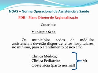 NOAS – Norma Operacional de Assistência a Saúde
     PDR – Plano Diretor de Regionalização

                   Conceitos:

             Município Sede:

        Os municípios sedes de módulos
 assistenciais deverão dispor de leitos hospitalares,
 no mínimo, para o atendimento básico em:

             Clinica Médica;
             Clinica Pediátrica;             M1
             Obstetrícia (parto normal)
 