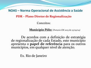 NOAS – Norma Operacional de Assistência a Saúde
    PDR – Plano Diretor de Regionalização

                   Conceitos:

             Município Pólo: (Portaria GM 2023 de 23/09/04)

        De acordos com a definição de estratégia
 de regionalização de cada Estado, este município
 apresenta o papel de referência para os outros
 municípios, em qualquer nível de atenção.

       Ex. Rio de Janeiro
 