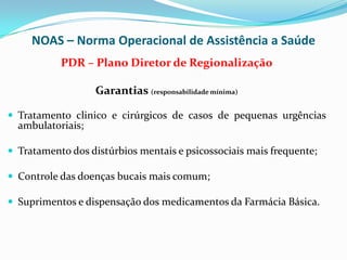 NOAS – Norma Operacional de Assistência a Saúde
           PDR – Plano Diretor de Regionalização

                   Garantias (responsabilidade mínima)

 Tratamento clinico e cirúrgicos de casos de pequenas urgências
  ambulatoriais;

 Tratamento dos distúrbios mentais e psicossociais mais frequente;

 Controle das doenças bucais mais comum;

 Suprimentos e dispensação dos medicamentos da Farmácia Básica.
 