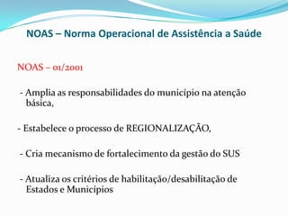 NOAS – Norma Operacional de Assistência a Saúde

NOAS – 01/2001

- Amplia as responsabilidades do município na atenção
  básica,

- Estabelece o processo de REGIONALIZAÇÃO,

- Cria mecanismo de fortalecimento da gestão do SUS

- Atualiza os critérios de habilitação/desabilitação de
  Estados e Municípios
 