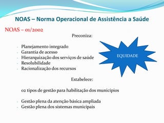 NOAS – Norma Operacional de Assistência a Saúde
NOAS – 01/2002
                                 Preconiza:

    -   Planejamento integrado
    -   Garantia de acesso
    -   Hierarquização dos serviços de saúde            EQUIDADE
    -   Resolubilidade
    -   Racionalização dos recursos

                                 Estabelece:

        02 tipos de gestão para habilitação dos municípios

    -   Gestão plena da atenção básica ampliada
    -   Gestão plena dos sistemas municipais
 