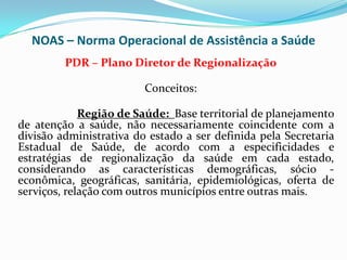 NOAS – Norma Operacional de Assistência a Saúde
         PDR – Plano Diretor de Regionalização

                         Conceitos:

             Região de Saúde: Base territorial de planejamento
de atenção a saúde, não necessariamente coincidente com a
divisão administrativa do estado a ser definida pela Secretaria
Estadual de Saúde, de acordo com a especificidades e
estratégias de regionalização da saúde em cada estado,
considerando as características demográficas, sócio -
econômica, geográficas, sanitária, epidemiológicas, oferta de
serviços, relação com outros municípios entre outras mais.
 