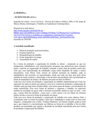 1ª. SEMANA :

- 50 MINUTOS DE AULA :

Sugestão de Leitura : Livro Lua Nova – Revista de Cultura e Política, 2003, nº 60, artigo de
Marcos Dantas, Informação e Trabalho no Capitalismo Contemporâneo.

Disponível no link abaixo:
http://books.google.com/books?hl=pt-
BR&lr=&id=ZSzsMJhFaLUC&oi=fnd&pg=PA5&dq=%22Dantas%22+%22Informa
%C3%A7%C3%A3o+e+trabalho+no+capitalismo+contempor%C3%A2neo
%22+&ots=dbJIYHDINi&sig=GM1AtP49POYaf6FZhJd_-b45Fho#PPA5,M1
acessado em 29/05/09


A sociedade massificada:

   1-   Modo de produção taylorista/fordista;
   2-   Funções repetitivas
   3-   Desqualificação do trabalho
   4-   Evitar desperdício de tempo
   5-   Acumulação de capital

Se a forma de produção e organização do trabalho se alterar , comparado ao que era
antigamente, trabalhadores com especializações artesanais que demoravam para construir
peças e repô-las na organização do trabalho, tornando o preço final do produto muito alto,
visto que, essa especialização do trabalhador exigia maior dispêndio de tempo e menos
funcionários. Com Henry Ford, através do método taylorista de trabalho, onde os
trabalhadores não precisam ser especializados, desde que cada um faça uma parte desse
trabalho de modo contínuo e ininterrupto a fim de obter uma produção mais racionalizada na
forma de desperdício de tempo e de dinheiro por parte do dono da fábrica.
Toda essa nova forma de produção e organização do trabalho implementada por Ford, faz
repercutir em todos os países que aderem a esse novo sistema de produção e organização do
trabalho, para que haja maior produtividade, com menor gasto de tempo e com produções de
modo massificado. Essa nova forma de produzir e organizar o trabalho vai repercutir
também na sociedade em geral, onde o mercado consumidor amplia-se cada vez mais , visto
que, o preço final dos produtos , nesse caso, o carro, passa a ser um objeto de consumo
barato, devido a essa nova forma de produção em massa.
Toda essa nova forma de produção e organização do trabalho tem como objetivo final, a
acumulação cada vez maior de capital, e para isso o trabalhador é usado como se fosse uma
máquina , comparando com o filme “Tempos Modernos” de Charles Chaplin, pode-se notar
que o que importa é a racionalização nas fábricas na forma de se trabalhar a fim de obter
produtos em quantidade que supram a demanda da sociedade massificada pela nova forma
de produção e organização do trabalho.
 
