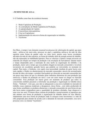 - 50 MINUTOS DE AULA:


I- O Trabalho como base da existência humana:


   1-   Modo Capitalista de Produção;
   2-   As contradições do Modo Capitalista de Produção;
   3-   A superprodução de Capital;
   4-   Concorrência intercapitalista;
   5-   Crise no Capitalismo;
   6-   Implementação de uma nova forma de organização no trabalho;
   7-   Toyotismo




Em Marx, o tempo é um elemento essencial no processo de valorização do capital, que para
tanto , utiliza-se da mais-valia, processo no qual o capitalista utiliza-se da mão de obra
operária como forma de ganhar cada vez mais lucro, porém esses lucros excedentes
advindos da mão de obra operária, na forma de trabalho além da jornada normal de trabalho,
não são repassados ao trabalhador/operário. Para se valorizar o capital o tempo necessita ser
reduzido em relação aos tempos de produção e de circulação de mercadorias. Quanto maior
o tempo despendido para a realização de uma tarefa na organização do trabalho e da
produção, maior será o tempo que esse produto chegará ao mercado consumidor e reverterá
novamente em excedentes gerando lucros que poderão ser reinvestidos no montante do
capital. Para tanto, o fordismo, veio suprir essa necessidade imediata de gerar lucros com
mais rapidez e fluidez no abastecimento do mercado consumidor, através da racionalização
da mão de obra e do tempo, o produto final poderá ser oferecido ao mercado consumidor por
um preço mais baixo do que os ofertados pelas indústrias detentoras de uma produção que
entravava a fluidez da produção em série e com um custo menor ao chegar no mercado
consumidor. Essa produção em massa gerou um montante de produtos que todos os
concorrentes também passaram a reformular sua produção e organização no trabalho dessa
forma , “fordismo”, visto que, caso não se adequassem a essa nova realidade no mercado de
trabalho, essas empresas tenderiam a desaparecer, dessa forma , com todos produzindo de
uma forma semelhante os produtos abasteciam o mercado consumidor de uma forma tal que
não havia tantos compradores para a quantidade de produtos ofertados, logo chegou-se a
uma crise nos anos 70 dentro desse sistema de produção e posteriormente os japoneses que
não adotam essa forma de produção e organização de trabalho dentro de suas fábricas,
implantaram uma nova forma de produção onde os estoques eram inexistentes e a mão de
obra preparada para atender de acordo com a demanda do mercado consumidor, esse novo
processo veio a se chamar “toyotismo”.
 