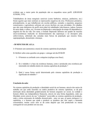 evidente que a maior parte da população não se enquadrou nesse perfil. (GRAHAM
JUNIOR, 1976)

Trabalhadores de áreas marginais sensíveis (como barbeiros, músicas, jardineiros, etc.)
foram aqueles que mais sentiram as repercussões negativas da crise. Professores primários,
principalmente, os que trabalhavam em escolas públicas, somados a arquitetos, pequenos
comerciantes e agricultores sofreram um severo declínio em suas atividades. Os cidadãos
que não eram detentores do perfil sócio-ideal de trabalhador (não-brancos, judeus, homens
de meia idade e velhos, etc.) tiveram na Depressão a antecipação do tempo de dependência e
angústia do fim da vida. Em suma, a Grande Depressão delineou um quadro de mazelas
sócio-econômicas traduzido no desmoronamento das esperanças e no desespero pela
sobrevivência, sobretudo das camadas mais baixas da população que encarou fome,
superpopulação, desnutrição e doenças.


- 50 MINUTOS DE AULA

I- O homem sem autonomia a mercê do sistema capitalista de produção

II- Refletir sobre estas questões em grupo e entregar até dia 05/06/09

   1- O homem se confunde com a máquina (explique essa frase);


   2- Se o trabalho é a base da existência humana, como é produzida esta existência por
      intermédio do trabalho dentro do sistema capitalista de produção ?


   3- Qual é nessa forma social determinada pelo sistema capitalista de produção o
      significado do trabalho ?



Conclusão da aula:

No sistema capitalista de produção a identidade social do ser humano, através dos meios de
trabalho em que estão inseridos na cadeia produtiva do sistema capitalista, se dá pela
destruição dessa identidade gradativamente do homem enquanto ser social, na verdade o
homem obtém sua independência financeira, através de uma forma degradante, onde sua
liberdade ocorre através da sua “voluntária” escravidão ao sistema capitalista de produção,
onde a rotina estressante do trabalho desmotivador , uma vez que, só quem enriquece é o
capitalista, e o homem que ajuda a produzir os produtos que irão suprir a demanda
consumidora, muitas vezes nem se dá conta daquilo que está produzindo ou nunca
conseguirá ter esse produto em sua casa.
 