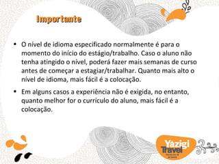 Importante

• O nível de idioma especificado normalmente é para o
  momento do início do estágio/trabalho. Caso o aluno não
  tenha atingido o nível, poderá fazer mais semanas de curso
  antes de começar a estagiar/trabalhar. Quanto mais alto o
  nível de idioma, mais fácil é a colocação.
• Em alguns casos a experiência não é exigida, no entanto,
  quanto melhor for o currículo do aluno, mais fácil é a
  colocação.




                                                  TRA BA LHO NO
                                                    EX TERIOR
 
