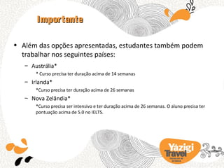 Importante

• Além das opções apresentadas, estudantes também podem
  trabalhar nos seguintes países:
   – Austrália*
       * Curso precisa ter duração acima de 14 semanas
   – Irlanda*
       *Curso precisa ter duração acima de 26 semanas
   – Nova Zelândia*
       *Curso precisa ser intensivo e ter duração acima de 26 semanas. O aluno precisa ter
       pontuação acima de 5.0 no IELTS.




                                                                        TRA BA LHO NO
                                                                          EX TERIOR
 