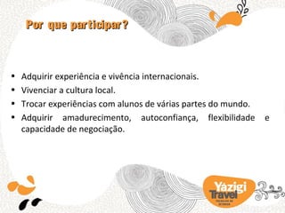 Por que participar?



•   Adquirir experiência e vivência internacionais.
•   Vivenciar a cultura local.
•   Trocar experiências com alunos de várias partes do mundo.
•   Adquirir amadurecimento, autoconfiança, flexibilidade          e
    capacidade de negociação.




                                                   TRA BA LHO NO
                                                     EX TERIOR
 