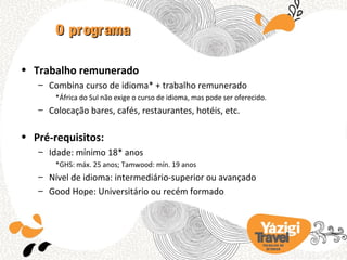 O programa

• Trabalho remunerado
   – Combina curso de idioma* + trabalho remunerado
       *África do Sul não exige o curso de idioma, mas pode ser oferecido.
   – Colocação bares, cafés, restaurantes, hotéis, etc.

• Pré-requisitos:
   – Idade: mínimo 18* anos
       *GHS: máx. 25 anos; Tamwood: mín. 19 anos
   – Nível de idioma: intermediário-superior ou avançado
   – Good Hope: Universitário ou recém formado




                                                                        TRA BA LHO NO
                                                                          EX TERIOR
 