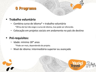 O Programa

• Trabalho voluntário
   – Combina curso de idioma* + trabalho voluntário
       *África do Sul não exige o curso de idioma, mas pode ser oferecido.
   – Colocação em projetos sociais em andamento no país de destino

• Pré-requisitos:
   – Idade: mínimo 18* anos
       *Pode ser mais, dependendo do projeto.
   – Nível de idioma: intermediário-superior ou avançado




                                                                        TRA BA LHO NO
                                                                          EX TERIOR
 