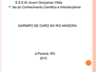 E.E.E.M Jovem Gonçalves Vilela
1° dia do Conhecimento Cientifico e Interdisciplinar
GARIMPO DE OURO NO RIO MADEIRA
Ji-Paraná- RO
2015
 