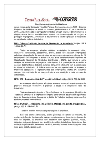 sendo revista pela Comissão Tripartite Paritária Permanente. A nova NR4 - Sistema
Integrado de Prevenção de Riscos do Trabalho, pela Portaria nº 10, de 6 de abril de
2000. As novidades são os serviços terceirizados, o SEST próprio, o SEST coletivo e a
obrigatoriedade de todo estabelecimento, mesmo com um empregado, ser obrigado a
participar do programa. A finalidade é de promover a saúde e proteger a integridade
do trabalhador no local de trabalho.

NR5: CIPA – Comissão Interna de Prevenção de Acidentes (Artigo 163 á
165 da CLT)

         Todas as empresas privadas, públicas, sociedades de economia mista,
instituições beneficentes, cooperativas, clubes, desde que possuam empregados
celetistas, dependendo do grau de risco da empresa e do número mínimo de 20
empregados são obrigadas a manter a CIPA. Este dimensionamento depende da
Classificação Nacional de Atividades Econômicas - CNAE, que remete a outra
listagem de número de empregados. Seu objetivo é a prevenção de acidentes e
doenças decorrentes do trabalho, tornando compatível o trabalho com a preservação
da saúde do trabalhador. A CIPA é composta de um representante da empresa -
Presidente (designado) e representantes dos empregados, eleitos em escrutínio
secreto, com mandato de um ano e direito a uma reeleição e mais um ano de
estabilidade.

NR6: EPI – Equipamentos de Proteção Individual (Artigo 166 á 167 da CLT)

       As empresas são obrigadas a fornecer aos seus empregados equipamentos de
proteção individual, destinados a proteger a saúde e a integridade física do
trabalhador.

       Todo equipamento deve ter o CA - Certificado de Aprovação do Ministério do
Trabalho e Emprego e a empresa que importa EPIs também deverão ser registrados
junto ao Departamento de Segurança e Saúde do Trabalho, existindo para esse fim
todo um processo administrativo.

NR7: PCMSO – Programa de Controle Médico de Saúde Ocupacional.
(Artigo 168 á 169 da CLT)

       Trata dos exames médicos obrigatórios para as empresas.

       São eles exame admissional, exame periódico, de retorno ao trabalho, de
mudança de função, demissional e exames complementares, dependendo do grau de
risco da empresa, ou empresas que trabalhem com agentes químicos, ruídos,
radiações ionizantes, benzeno etc., a critério do médico do trabalho e dependendo dos
quadros na própria NR7, bem como, na NR15, existirão exames específicos para cada
risco que o trabalho possa gerar.
 
