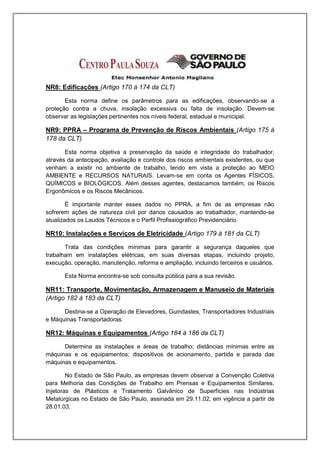 NR8: Edificações (Artigo 170 á 174 da CLT)

       Esta norma define os parâmetros para as edificações, observando-se a
proteção contra a chuva, insolação excessiva ou falta de insolação. Devem-se
observar as legislações pertinentes nos níveis federal, estadual e municipal.

NR9: PPRA – Programa de Prevenção de Riscos Ambientais (Artigo 175 á
178 da CLT)

       Esta norma objetiva a preservação da saúde e integridade do trabalhador,
através da antecipação, avaliação e controle dos riscos ambientais existentes, ou que
venham a existir no ambiente de trabalho, tendo em vista a proteção ao MEIO
AMBIENTE e RECURSOS NATURAIS. Levam-se em conta os Agentes FÍSICOS,
QUÍMICOS e BIOLÓGICOS. Além desses agentes, destacamos também, os Riscos
Ergonômicos e os Riscos Mecânicos.

        É importante manter esses dados no PPRA, a fim de as empresas não
sofrerem ações de natureza civil por danos causados ao trabalhador, mantendo-se
atualizados os Laudos Técnicos e o Perfil Profissiográfico Previdenciário.

NR10: Instalações e Serviços de Eletricidade (Artigo 179 á 181 da CLT)

       Trata das condições mínimas para garantir a segurança daqueles que
trabalham em instalações elétricas, em suas diversas etapas, incluindo projeto,
execução, operação, manutenção, reforma e ampliação, incluindo terceiros e usuários.

       Esta Norma encontra-se sob consulta pública para a sua revisão.

NR11: Transporte, Movimentação, Armazenagem e Manuseio de Materiais
(Artigo 182 á 183 da CLT)

      Destina-se a Operação de Elevadores, Guindastes, Transportadores Industriais
e Máquinas Transportadoras.

NR12: Máquinas e Equipamentos (Artigo 184 á 186 da CLT)

      Determina as instalações e áreas de trabalho; distâncias mínimas entre as
máquinas e os equipamentos; dispositivos de acionamento, partida e parada das
máquinas e equipamentos.

        No Estado de São Paulo, as empresas devem observar a Convenção Coletiva
para Melhoria das Condições de Trabalho em Prensas e Equipamentos Similares,
Injetoras de Plásticos e Tratamento Galvânico de Superfícies nas Indústrias
Metalúrgicas no Estado de São Paulo, assinada em 29.11.02, em vigência a partir de
28.01.03.
 