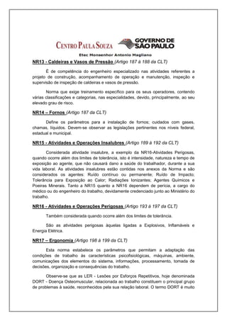 NR13 - Caldeiras e Vasos de Pressão (Artigo 187 á 188 da CLT)

       É de competência do engenheiro especializado nas atividades referentes a
projeto de construção, acompanhamento de operação e manutenção, inspeção e
supervisão de inspeção de caldeiras e vasos de pressão.

       Norma que exige treinamento específico para os seus operadores, contendo
várias classificações e categorias, nas especialidades, devido, principalmente, ao seu
elevado grau de risco.

NR14 – Fornos (Artigo 187 da CLT)

      Define os parâmetros para a instalação de fornos; cuidados com gases,
chamas, líquidos. Devem-se observar as legislações pertinentes nos níveis federal,
estadual e municipal.

NR15 - Atividades e Operações Insalubres (Artigo 189 á 192 da CLT)

       Considerada atividade insalubre, a exemplo da NR16-Atividades Perigosas,
quando ocorre além dos limites de tolerância, isto é intensidade, natureza e tempo de
exposição ao agente, que não causará dano a saúde do trabalhador, durante a sua
vida laboral. As atividades insalubres estão contidas nos anexos da Norma e são
considerados os agentes: Ruído contínuo ou permanente; Ruído de Impacto;
Tolerância para Exposição ao Calor; Radiações Ionizantes; Agentes Químicos e
Poeiras Minerais. Tanto a NR15 quanto a NR16 dependem de perícia, a cargo do
médico ou do engenheiro do trabalho, devidamente credenciado junto ao Ministério do
trabalho.

NR16 - Atividades e Operações Perigosas (Artigo 193 á 197 da CLT)

       Também considerada quando ocorre além dos limites de tolerância.

       São as atividades perigosas àquelas ligadas a Explosivos, Inflamáveis e
Energia Elétrica.

NR17 – Ergonomia (Artigo 198 á 199 da CLT)

       Esta norma estabelece os parâmetros que permitam a adaptação das
condições de trabalho às características psicofisiológicas, máquinas, ambiente,
comunicações dos elementos do sistema, informações, processamento, tomada de
decisões, organização e consequências do trabalho.

       Observe-se que as LER - Lesões por Esforços Repetitivos, hoje denominada
DORT - Doença Osteomuscular, relacionada ao trabalho constituem o principal grupo
de problemas à saúde, reconhecidos pela sua relação laboral. O termo DORT é muito
 