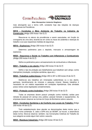 mais abrangente que o termo LER, constante hoje das relações de doenças
profissionais da Previdência.

NR18 - Condições e Meio Ambiente de Trabalho na Indústria da
Construção (Artigo 200 inciso I da CLT)

       Resume-se no elenco de providências a serem executadas, em função do
cronograma de uma obra, levando-se em conta os riscos de acidentes e doenças do
trabalho e as suas respectivas medidas de segurança.

NR19 – Explosivos (Artigo 200 inciso II da CLT)

       Determina parâmetros para o depósito, manuseio e armazenagem de
explosivos.

NR20 - Segurança e Saúde no Trabalho com Inflamáveis e Combustíveis
(Artigo 200 inciso II da CLT)

      Define os parâmetros para o armazenamento de combustíveis e inflamáveis.

NR21 - Trabalho a céu aberto (Artigo 200 inciso IV da CLT)

      Define o tipo de proteção aos trabalhadores que trabalham sem abrigo, contra
intempéries (insolação, condições sanitárias, água etc.).

NR22 - Trabalhos subterrâneos (Artigo 293 á 301 e 200 inciso III da CLT)

       Destina-se aos trabalhos em minerações subterrâneas ou a céu aberto,
garimpos, beneficiamento de minerais e pesquisa mineral. Nesses trabalhos é
necessário ter um médico especialista em condições hiperbáricas. Esta atividade
possui várias outras legislações complementares.

NR23 - Proteção contra Incêndios (Artigo 200 inciso IV da CLT)

        Todas as empresas devem possuir proteção contra incêndio; saídas para
retirada de pessoal em serviço e/ou público; pessoal treinado e equipamentos. As
empresas devem observar as normas do Corpo de Bombeiros sobre o assunto.

NR24 - Condições Sanitárias e de Conforto nos Locais do Trabalho (Artigo
200 inciso VII da CLT)

       Todo estabelecimento deve atender as denominações desta norma, que o
próprio nome contempla. E, cabe a CIPA e/ou ao SESMT, se houver, a observância
desta norma. Deve-se observar, também, nas Convenções Coletivas de Trabalho de
sua categoria se existe algum item sobre o assunto.

NR25 - Resíduos Industriais (Artigo 200 inciso VII da CLT)
 