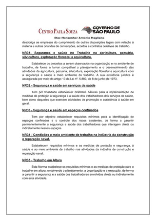 desobriga as empresas do cumprimento de outras disposições legais com relação à
matéria e outras oriundas de convenções, acordos e contratos coletivos de trabalho.

NR31- Segurança e saúde no Trabalho na agricultura, pecuária,
silvicultura, exploração florestal a aquicultura.

        Estabelece os preceitos a serem observados na organização e no ambiente de
trabalho, de forma a tornar compatível o planejamento e o desenvolvimento das
atividades da agricultura, pecuária, silvicultura, exploração florestal e aquicultura com
a segurança e saúde e meio ambiente do trabalho. A sua existência jurídica é
assegurada por meio do artigo 13 da Lei nº. 5.889, de 8 de junho de 1973.

NR32 - Segurança e saúde em serviços de saúde

       Tem por finalidade estabelecer diretrizes básicas para a implementação de
medidas de proteção á segurança e a saúde dos trabalhadores dos serviços de saúde,
bem como daqueles que exercem atividades de promoção e assistência á saúde em
geral.

NR33 - Segurança e saúde em espaços confinados

        Tem por objetivo estabelecer requisitos mínimos para a identificação de
espaços confinados e o controle dos riscos existentes, de forma a garantir
permanentemente a segurança e saúde dos trabalhadores que interagem direta ou
indiretamente nesses espaços.

NR34 - Condições e meio ambiente de trabalho na indústria da construção
e reparação naval.

       Estabelecem requisitos mínimos e as medidas de proteção e segurança, á
saúde e ao meio ambiente de trabalho nas atividades da indústria de construção e
reparação naval.

NR35 - Trabalho em Altura

       Esta Norma estabelece os requisitos mínimos e as medidas de proteção para o
trabalho em altura, envolvendo o planejamento, a organização e a execução, de forma
a garantir a segurança e a saúde dos trabalhadores envolvidos direta ou indiretamente
com esta atividade.
 