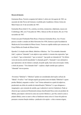 Desenvolvimento
Guimaraes Rosa, Terceiro ocupante da Cadeira 2, eleito em 6 de agosto de 1963, na
sucessão de João Neves da Fontoura e recebido pelo Acadêmico Afonso Arinos de
Melo Franco em 16 de novembro de 1967.
Guimarães Rosa (João G. R.), contista, novelista, romancista e diplomata, nasceu em
Cordisburgo, MG, em 27 de junho de 1908, e faleceu no Rio de Janeiro, RJ, em 19 de
novembro de 1967.
Foram seus pais Florduardo Pinto Rosa e Francisca Guimarães Rosa. Aos 10 anos
passou a residir e estudar em Belo Horizonte Em 1930, formou-se pela Faculdade de
Medicina da Universidade de Minas Gerais. Tornou-se capitão médico por concurso, da
Força Pública do Estado de Minas Gerais.
Questão 2:A relação entre fábula, fabulista e fabuloso. Em "Um estranho chamado
João", a palavra "chamado" é um adjetivo cujo sentido é o mesmo das expressões "que
se chama", "que se denomina", "que se nomeia", "que pode ser chamado de". No último
verso da terceira estrofe ([acudindo] "a chamado geral"), "chamado" é um substantivo
que representa o ato de chamar a atenção, de pedir ajuda, fazer uma convocação. Então,
o título do poema - "Um chamado João" - explora o duplo sentido que a palavra
“chamada” tem no poema.
Os termos "fabulista" e "fabuloso" podem ser considerados derivações sufixais de
"fábula". O sufixo "-ista" designa aquele que pratica uma atividade ("fabulista" é quem
produz fábulas), enquanto o sufixo "-oso" forma substantivos a partir de adjetivos,
produzindo um efeito de sentido de intensificação ("fabuloso" é o que ultrapassa a
imaginação e, por extensão de sentido, que é admirável, incrível, fantástico). Pode-se
observar que o poema de Drummond começa classificando Rosa como um produtor de
fábulas, para depois valorizá-lo como um escritor fabuloso e, por fim, tomá-lo como a
própria fábula, como se autor e obra se fundissem numa coisa só. Essas três palavras
possuem a mesma função sintática - predicativo do sujeito - e têm a mesma origem,
 