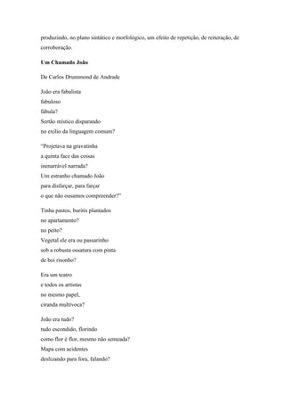 produzindo, no plano sintático e morfológico, um efeito de repetição, de reiteração, de
corroboração.
Um Chamado João
De Carlos Drummond de Andrade
João era fabulista
fabuloso
fábula?
Sertão místico disparando
no exílio da linguagem comum?
“Projetava na gravatinha
a quinta face das coisas
inenarrável narrada?
Um estranho chamado João
para disfarçar, para farçar
o que não ousamos compreender?”
Tinha pastos, buritis plantados
no apartamento?
no peito?
Vegetal ele era ou passarinho
sob a robusta ossatura com pinta
de boi risonho?
Era um teatro
e todos os artistas
no mesmo papel,
ciranda multívoca?
João era tudo?
tudo escondido, florindo
como flor é flor, mesmo não semeada?
Mapa com acidentes
deslizando para fora, falando?
 