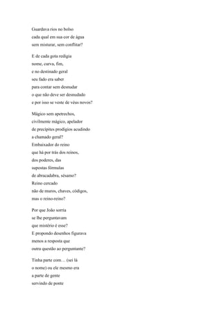 Guardava rios no bolso
cada qual em sua cor de água
sem misturar, sem conflitar?
E de cada gota redigia
nome, curva, fim,
e no destinado geral
seu fado era saber
para contar sem desnudar
o que não deve ser desnudado
e por isso se veste de véus novos?
Mágico sem apetrechos,
civilmente mágico, apelador
de precípites prodígios acudindo
a chamado geral?
Embaixador do reino
que há por trás dos reinos,
dos poderes, das
supostas fórmulas
de abracadabra, sésamo?
Reino cercado
não de muros, chaves, códigos,
mas o reino-reino?
Por que João sorria
se lhe perguntavam
que mistério é esse?
E propondo desenhos figurava
menos a resposta que
outra questão ao perguntante?
Tinha parte com… (sei lá
o nome) ou ele mesmo era
a parte de gente
servindo de ponte
 
