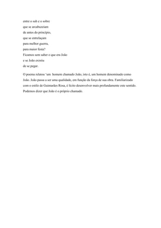 entre o sub e o sobre
que se arcabuzeiam
de antes do princípio,
que se entrelaçam
para melhor guerra,
para maior festa?
Ficamos sem saber o que era João
e se João existiu
de se pegar.
O poema relatou ‘um homem chamado João, isto é, um homem denominado como
João. João passa a ser uma qualidade, em função da força de sua obra. Familiarizado
com o estilo de Guimarães Rosa, é lícito desenvolver mais profundamente este sentido.
Podemos dizer que João é o próprio chamado.
 