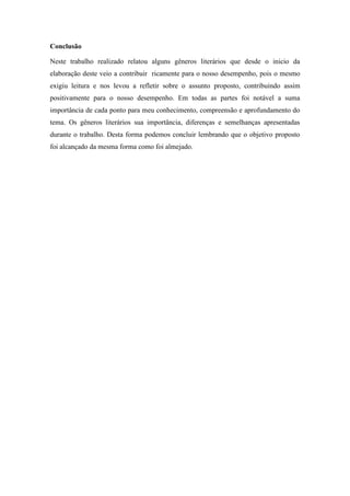 Conclusão
Neste trabalho realizado relatou alguns gêneros literários que desde o inicio da
elaboração deste veio a contribuir ricamente para o nosso desempenho, pois o mesmo
exigiu leitura e nos levou a refletir sobre o assunto proposto, contribuindo assim
positivamente para o nosso desempenho. Em todas as partes foi notável a suma
importância de cada ponto para meu conhecimento, compreensão e aprofundamento do
tema. Os gêneros literários sua importância, diferenças e semelhanças apresentadas
durante o trabalho. Desta forma podemos concluir lembrando que o objetivo proposto
foi alcançado da mesma forma como foi almejado.
 