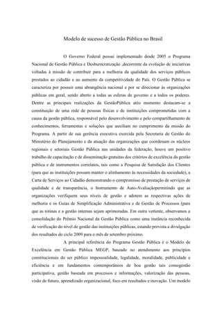Modelo de sucesso de Gestão Pública no Brasil
O Governo Federal possui implementado desde 2005 o Programa
Nacional de Gestão Pública e Desburocratização ,decorrente da evolução de iniciativas
voltadas à missão de contribuir para a melhoria da qualidade dos serviços públicos
prestados ao cidadão e ao aumento da competitividade do País. O Gestão Pública se
caracteriza por possuir uma abrangência nacional e por se direcionar às organizações
públicas em geral, sendo aberto a todas as esferas de governo e a todos os poderes.
Dentre as principais realizações da GestãoPública atéo momento destacam-se a
constituição de uma rede de pessoas físicas e de instituições comprometidas com a
causa da gestão pública, responsável pelo desenvolvimento e pelo compartilhamento de
conhecimentos, ferramentas e soluções que auxiliam no cumprimento da missão do
Programa. A partir de sua gerência executiva exercida pela Secretaria de Gestão do
Ministério do Planejamento e da atuação das organizações que coordenam os núcleos
regionais e setoriais Gestão Pública nas unidades da federação, houve um positivo
trabalho de capacitação e de disseminação gratuitas dos critérios de excelência da gestão
pública e de instrumentos correlatos, tais como a Pesquisa de Satisfação dos Clientes
(para que as instituições possam manter o alinhamento às necessidades da sociedade), a
Carta de Serviços ao Cidadão demonstrando o compromisso de prestação de serviços de
qualidade e de transparência, o Instrumento de Auto-Avaliaçãopermitindo que as
organizações verifiquem seus níveis de gestão e adotem as respectivas ações de
melhoria e os Guias de Simplificação Administrativa e de Gestão de Processos (para
que as rotinas e a gestão internas sejam aprimoradas. Em outra vertente, observamos a
consolidação do Prêmio Nacional da Gestão Pública como uma instância reconhecida
de verificação do nível de gestão das instituições públicas, estando prevista a divulgação
dos resultados do ciclo 2009 para o mês de setembro próximo.
A principal referência do Programa Gestão Pública é o Modelo de
Excelência em Gestão Pública MEGP, baseado no atendimento aos princípios
constitucionais do ser público impessoalidade, legalidade, moralidade, publicidade e
eficiência e em fundamentos contemporâneos de boa gestão tais comogestão
participativa, gestão baseada em processos e informações, valorização das pessoas,
visão de futuro, aprendizado organizacional, foco em resultados e inovação. Um modelo
 