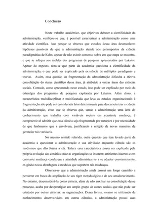Conclusão
Neste trabalho acadêmico, que objetivou debater a cientificidade da
administração, verificou-se que, é possível caracterizar a administração como uma
atividade científica. Isso porque se observa que estudos dessa área desenvolvem
hipóteses passíveis de que a administração atende aos pressupostos da ciência
paradigmática de Kuhn, apesar de não existir consenso sobre em que etapa se encontra,
e que se adéqua aos moldes dos programas de pesquisa apresentados por Lakatos.
Apesar do exposto, nota-se que parte da academia questiona a cientificidade da
administração, o que pode ser explicado pela existência de múltiplos paradigmas e
teorias. Assim, essa questão da fragmentação da administração dificulta a efetiva
consolidação do status científico dessa área, já atribuído a outras áreas das ciências
sociais. Contudo, como apresentado neste estudo, isso pode ser explicado por meio da
estratégia dos programas de pesquisa explorada por Lakatos. Além disso, a
característica multidisciplinar e multifacetada que leva os estudos organizacionais à
fragmentação não pode ser considerada fator determinante para descaracterizar a ciência
da administração, visto que se observa que, sendo a administração uma área do
conhecimento que trabalha com variáveis sociais em constante mudança, é
compreensível admitir que essa ciência seja fragmentada por natureza e por necessidade
de que fenômenos que a envolvem, justificando a seleção de novas maneiras de
gerenciar tais variáveis.
No mesmo sentido referido, outra questão que tem levado parte da
academia a questionar a administração e sua atividade enquanto ciência são os
modismos que dão forma a ela. Talvez essa característica possa ser explicada pela
própria evolução dos cenários onde as organizações se inserem: ambientes incertos e em
constante mudança conduzem a atividade administrativa a se adaptar constantemente,
exigindo novas abordagens e modelos que suportem tais mudanças.
Observa-se que a administração ainda possui um longo caminho a
percorrer em busca da ampliação de seu rigor metodológico e de seu amadurecimento.
No entanto, desconsiderá-la como ciência, além de não auxiliar na consolidação desse
processo, acaba por desprestigiar um amplo grupo de atores sociais que não pode ser
estudado por outras ciências: as organizações. Dessa forma, mesmo se utilizando de
conhecimentos desenvolvidos em outras ciências, a administração possui suas
 