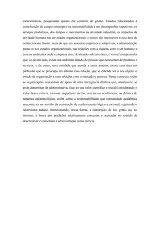 características, pesquisadas apenas em contexto de gestão. Estudos relacionados à
contribuição do campo estratégico na sustentabilidade e em desempenhos superiores, os
arranjos produtivos, dos tempos e movimentos na atividade industrial, os impactos da
atividade humana nas atividades organizacionais e outros são intrínsecos a essa área de
conhecimento.Assim, mais do que em assuntos empíricos e subjetivos, a administração
pauta-se nos estudos organizacionais, nas relações com a riqueza, com o ser humano e
com os ambientes onde a empresa atua. Avaliando sob esta ótica, é visível compreender
que, se de um lado, existe um ambiente dotado de pessoas que necessitam de produtos e
serviços, e de outro, uma entidade que atenda a esses anseios, existe uma área em
particular que se preocupa em estudar essa relação, que se entende ser o seu objeto: o
estudo da organização e suas relações com o mercado e pessoas. Nesse contexto, todas
as organizações necessitam de apoio de uma inteligência diretiva que, atualmente, se
pode denominar de administrativa, face ao seu valor científico e social.Considerando o
valor dessa ciência, torna-se importante incitar, nos meios acadêmicos, os debates de
natureza epistemológica, assim como a responsabilidade que comunidade acadêmica
necessita ter no sentido da construção de conhecimento lógico e racional, rejeitando o
relativismo radical, intencionando, dessa forma, a construção de leis gerais ou, no
mínimo, a busca por predições relativamente concretas e acertadas no sentido de
desenvolver e consolidar a administração como ciência.
 