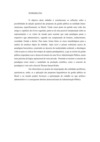 INTRODUÇÃO
O objetivo deste trabalho é correlacionar as reflexões sobre a
possibilidade de adoção ajustável das propostas de gestão pública na realidade latino-
americana, especificamente, no Brasil. Tendo como ponto de partida uma visão dos
artigos e capítulos dos livros sugeridos, parte-se de uma possível interpretação sobre as
representações e as visões de mundo para assentar que cada paradigma pauta o
respectivo agir administrativo, segundo sua compreensão de homem, conhecimento,
sociedade, Estado e direito. Para tanto, foram feitos os eixos metodológicos para a
análise da temática objeto do trabalho. Após rever o prisma weberiano acerca do
paradigma burocrático, construído no decorrer da modernidade ocidental, a abordagem
volta-se para as críticas dos tempos de ruptura paradigmática, a que as teorias de gestão
pública respondem com o desenvolvimento de uma Nova Administração Pública, muito
mais próxima da lógica operacional do setor privado. Pretende-se mostrar o conceito de
paradigma como motor e modelador da produção científica, como o conceito de
paradigma é visto sob a ótica de Thomas Samuel Kuhn.
Em observância ao projeto de emancipação das realidades periféricas,
questiona-se, então, se a aplicação das propostas hegemônicas de gestão pública no
Brasil e no mundo podem favorecer a participação do cidadão no agir político-
administrativo e a consequente abertura democratizante da Administração Pública.
 