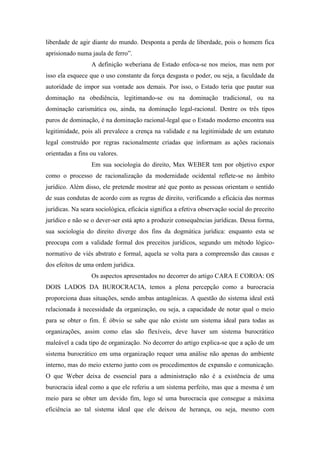 liberdade de agir diante do mundo. Desponta a perda de liberdade, pois o homem fica
aprisionado numa jaula de ferro”.
A definição weberiana de Estado enfoca-se nos meios, mas nem por
isso ela esquece que o uso constante da força desgasta o poder, ou seja, a faculdade da
autoridade de impor sua vontade aos demais. Por isso, o Estado teria que pautar sua
dominação na obediência, legitimando-se ou na dominação tradicional, ou na
dominação carismática ou, ainda, na dominação legal-racional. Dentre os três tipos
puros de dominação, é na dominação racional-legal que o Estado moderno encontra sua
legitimidade, pois ali prevalece a crença na validade e na legitimidade de um estatuto
legal construído por regras racionalmente criadas que informam as ações racionais
orientadas a fins ou valores.
Em sua sociologia do direito, Max WEBER tem por objetivo expor
como o processo de racionalização da modernidade ocidental reflete-se no âmbito
jurídico. Além disso, ele pretende mostrar até que ponto as pessoas orientam o sentido
de suas condutas de acordo com as regras de direito, verificando a eficácia das normas
jurídicas. Na seara sociológica, eficácia significa a efetiva observação social do preceito
jurídico e não se o dever-ser está apto a produzir consequências jurídicas. Dessa forma,
sua sociologia do direito diverge dos fins da dogmática jurídica: enquanto esta se
preocupa com a validade formal dos preceitos jurídicos, segundo um método lógico-
normativo de viés abstrato e formal, aquela se volta para a compreensão das causas e
dos efeitos de uma ordem jurídica.
Os aspectos apresentados no decorrer do artigo CARA E COROA: OS
DOIS LADOS DA BUROCRACIA, temos a plena percepção como a burocracia
proporciona duas situações, sendo ambas antagônicas. A questão do sistema ideal está
relacionada à necessidade da organização, ou seja, a capacidade de notar qual o meio
para se obter o fim. É óbvio se sabe que não existe um sistema ideal para todas as
organizações, assim como elas são flexíveis, deve haver um sistema burocrático
maleável a cada tipo de organização. No decorrer do artigo explica-se que a ação de um
sistema burocrático em uma organização requer uma análise não apenas do ambiente
interno, mas do meio externo junto com os procedimentos de expansão e comunicação.
O que Weber deixa de essencial para a administração não é a existência de uma
burocracia ideal como a que ele referiu a um sistema perfeito, mas que a mesma é um
meio para se obter um devido fim, logo sé uma burocracia que consegue a máxima
eficiência ao tal sistema ideal que ele deixou de herança, ou seja, mesmo com
 