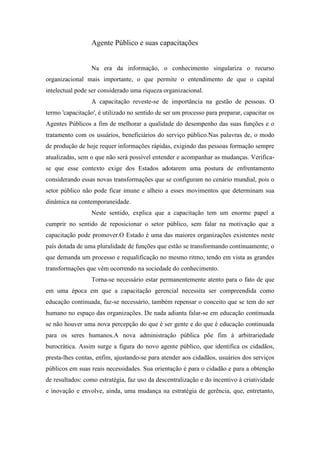 Agente Público e suas capacitações
Na era da informação, o conhecimento singulariza o recurso
organizacional mais importante, o que permite o entendimento de que o capital
intelectual pode ser considerado uma riqueza organizacional.
A capacitação reveste-se de importância na gestão de pessoas. O
termo 'capacitação', é utilizado no sentido de ser um processo para preparar, capacitar os
Agentes Públicos a fim de melhorar a qualidade do desempenho das suas funções e o
tratamento com os usuários, beneficiários do serviço público.Nas palavras de, o modo
de produção de hoje requer informações rápidas, exigindo das pessoas formação sempre
atualizadas, sem o que não será possível entender e acompanhar as mudanças. Verifica-
se que esse contexto exige dos Estados adotarem uma postura de enfrentamento
considerando essas novas transformações que se configuram no cenário mundial, pois o
setor público não pode ficar imune e alheio a esses movimentos que determinam sua
dinâmica na contemporaneidade.
Neste sentido, explica que a capacitação tem um enorme papel a
cumprir no sentido de reposicionar o setor público, sem falar na motivação que a
capacitação pode promover.O Estado é uma das maiores organizações existentes neste
país dotada de uma pluralidade de funções que estão se transformando continuamente; o
que demanda um processo e requalificação no mesmo ritmo, tendo em vista as grandes
transformações que vêm ocorrendo na sociedade do conhecimento.
Torna-se necessário estar permanentemente atento para o fato de que
em uma época em que a capacitação gerencial necessita ser compreendida como
educação continuada, faz-se necessário, também repensar o conceito que se tem do ser
humano no espaço das organizações. De nada adianta falar-se em educação continuada
se não houver uma nova percepção do que é ser gente e do que é educação continuada
para os seres humanos.A nova administração pública põe fim à arbitrariedade
burocrática. Assim surge a figura do novo agente público, que identifica os cidadãos,
presta-lhes contas, enfim, ajustando-se para atender aos cidadãos, usuários dos serviços
públicos em suas reais necessidades. Sua orientação é para o cidadão e para a obtenção
de resultados: como estratégia, faz uso da descentralização e do incentivo à criatividade
e inovação e envolve, ainda, uma mudança na estratégia de gerência, que, entretanto,
 