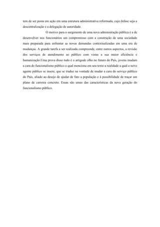 tem de ser posta em ação em uma estrutura administrativa reformada, cuja ênfase seja a
descentralização e a delegação de autoridade.
O motivo para o surgimento de uma nova administração pública é a de
desenvolver nos funcionários um compromisso com a construção de uma sociedade
mais preparada para enfrentar as novas demandas contextualizadas em uma era de
mudanças. A grande tarefa a ser realizada compreende, entre outros aspectos, a revisão
dos serviços de atendimento ao público com vistas a sua maior eficiência e
humanização.Uma prova disso tudo é o artigode olho no futuro do País, jovens mudam
a cara do funcionalismo público o qual menciona em seu texto a realidade a qual o novo
agente público se insere, que se traduz na vontade de mudar a cara do serviço público
do País, aliado ao desejo de ajudar de fato a população e à possibilidade de traçar um
plano de carreira concreto. Essas são umas das características da nova geração do
funcionalismo público.
 