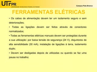 UNIVERSIDADE TECNOLÓGICA FEDERAL DO PARANÁ
Campus Pato Branco
FERRAMENTAS ELÉTRICAS
• Os cabos de alimentação devem ter um isolamento seguro e sem
deteriorações;
• Todas as ligações devem ser feitos através de conectores
normalizados;
• Todas as ferramentas elétricas manuais devem ser protegidas durante
a sua utilização: por baixa tensão de segurança (24 V), disjuntores de
alta sensibilidade (30 mA), instalação de ligações à terra, isolamento
duplo;
• Devem ser desligadas depois de utilizadas ou quando se faz uma
pausa no trabalho;
 