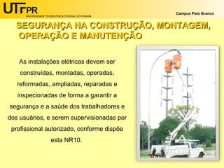 UNIVERSIDADE TECNOLÓGICA FEDERAL DO PARANÁ
Campus Pato Branco
As instalações elétricas devem ser
construídas, montadas, operadas,
reformadas, ampliadas, reparadas e
inspecionadas de forma a garantir a
segurança e a saúde dos trabalhadores e
dos usuários, e serem supervisionadas por
profissional autorizado, conforme dispõe
esta NR10.
SEGURANÇA NA CONSTRUÇÃO, MONTAGEM,SEGURANÇA NA CONSTRUÇÃO, MONTAGEM,
OPERAÇÃO E MANUTENÇÃOOPERAÇÃO E MANUTENÇÃO
 