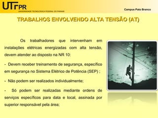 UNIVERSIDADE TECNOLÓGICA FEDERAL DO PARANÁ
Campus Pato Branco
Os trabalhadores que intervenham em
instalações elétricas energizadas com alta tensão,
devem atender ao disposto na NR 10:
- Devem receber treinamento de segurança, específico
em segurança no Sistema Elétrico de Potência (SEP) ;
- Não podem ser realizados individualmente;
- Só podem ser realizadas mediante ordens de
serviços específicos para data e local, assinada por
superior responsável pela área;
TRABALHOS ENVOLVENDO ALTA TENSÃO (AT)TRABALHOS ENVOLVENDO ALTA TENSÃO (AT)
 