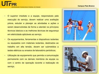 UNIVERSIDADE TECNOLÓGICA FEDERAL DO PARANÁ
Campus Pato Branco
- O superior imediato e a equipe, responsáveis pela
execução do serviço, devem realizar uma avaliação
prévia, estudar e planejar as atividades e ações a
serem desenvolvidas de forma a atender os princípios
técnicos básicos e as melhores técnicas de segurança
em eletricidade aplicáveis ao serviço.
- Os equipamentos, ferramentas e dispositivos isolantes
ou equipados com materiais isolantes, destinados ao
trabalho em alta tensão, devem ser submetidos a
testes elétricos ou ensaios de laboratório periódicos;
- Utilização de equipamento que permita a comunicação
permanente com os demais membros da equipe ou
com o centro de operação durante a realização do
serviço.
 