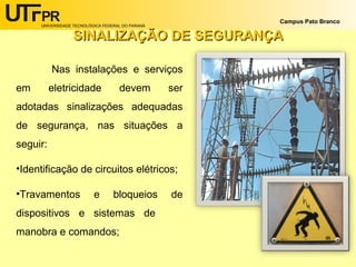 UNIVERSIDADE TECNOLÓGICA FEDERAL DO PARANÁ
Campus Pato Branco
SINALIZAÇÃO DE SEGURANÇASINALIZAÇÃO DE SEGURANÇA
Nas instalações e serviços
em eletricidade devem ser
adotadas sinalizações adequadas
de segurança, nas situações a
seguir:
•Identificação de circuitos elétricos;
•Travamentos e bloqueios de
dispositivos e sistemas de
manobra e comandos;
 